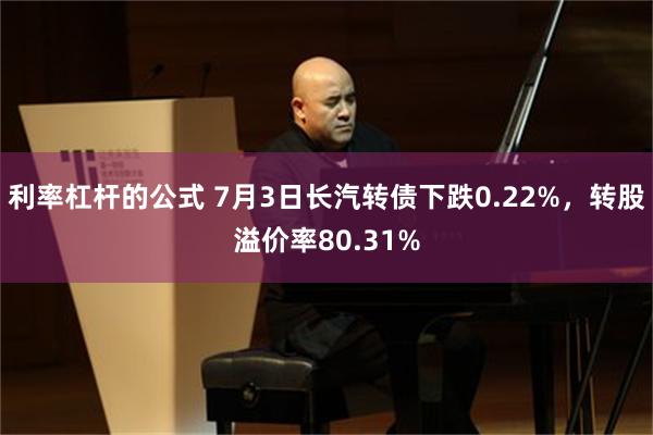 利率杠杆的公式 7月3日长汽转债下跌0.22%，转股溢价率80.31%