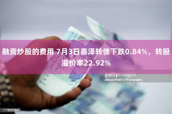 融资炒股的费用 7月3日嘉泽转债下跌0.84%，转股溢价率22.92%