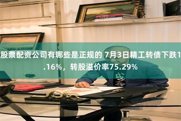 股票配资公司有哪些是正规的 7月3日精工转债下跌1.16%，转股溢价率75.29%