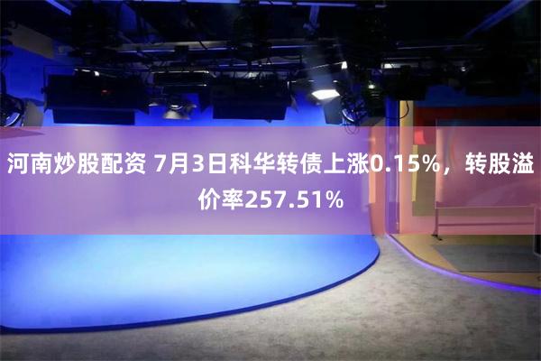 河南炒股配资 7月3日科华转债上涨0.15%，转股溢价率257.51%