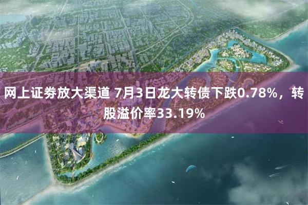 网上证劵放大渠道 7月3日龙大转债下跌0.78%，转股溢价率33.19%