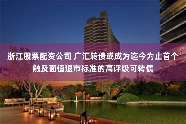 浙江股票配资公司 广汇转债或成为迄今为止首个触及面值退市标准的高评级可转债