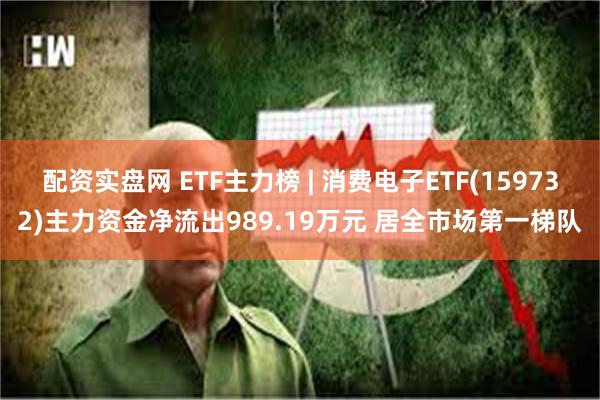 配资实盘网 ETF主力榜 | 消费电子ETF(159732)主力资金净流出989.19万元 居全市场第一梯队