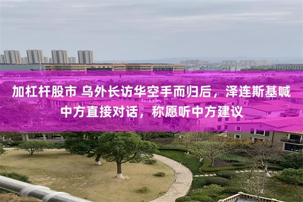 加杠杆股市 乌外长访华空手而归后，泽连斯基喊中方直接对话，称愿听中方建议