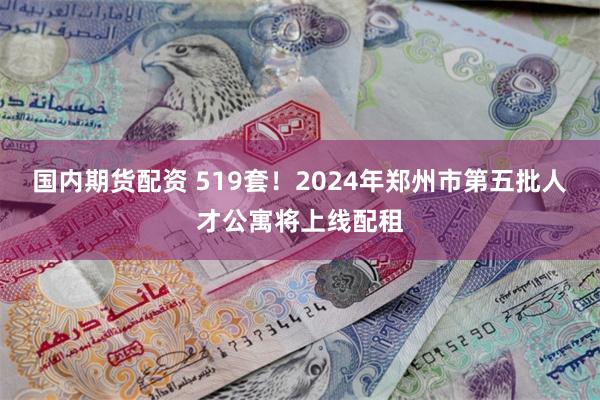 国内期货配资 519套！2024年郑州市第五批人才公寓将上线配租