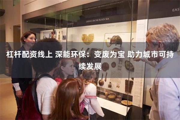 杠杆配资线上 深能环保：变废为宝 助力城市可持续发展