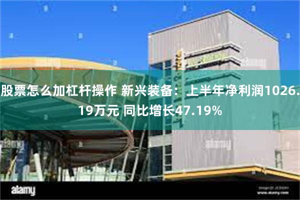 股票怎么加杠杆操作 新兴装备：上半年净利润1026.19万元 同比增长47.19%