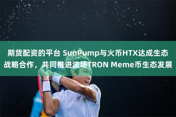 期货配资的平台 SunPump与火币HTX达成生态战略合作，共同推进波场TRON Meme币生态发展