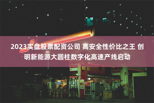 2023实盘股票配资公司 高安全性价比之王 创明新能源大圆柱数字化高速产线启动