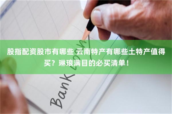 股指配资股市有哪些 云南特产有哪些土特产值得买？琳琅满目的必买清单！