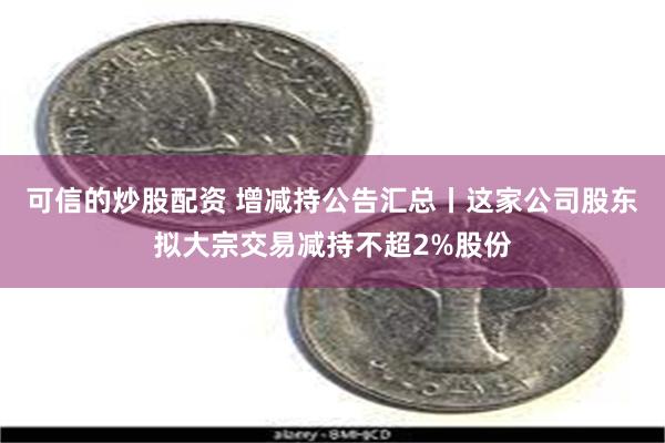 可信的炒股配资 增减持公告汇总丨这家公司股东拟大宗交易减持不超2%股份