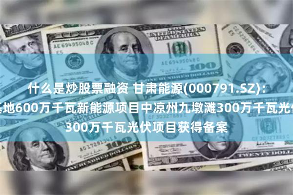 什么是炒股票融资 甘肃能源(000791.SZ)：腾格里沙漠大基地600万千瓦新能源项目中凉州九墩滩300万千瓦光伏项目获得备案