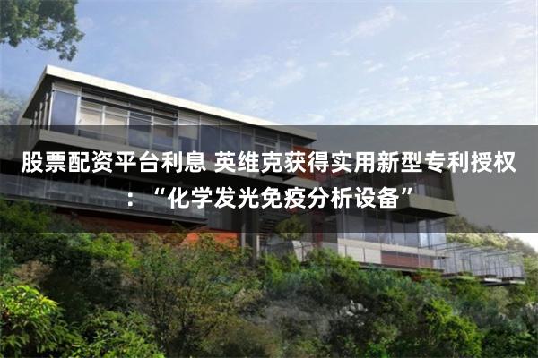 股票配资平台利息 英维克获得实用新型专利授权：“化学发光免疫分析设备”