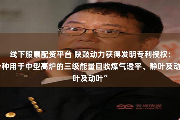 线下股票配资平台 陕鼓动力获得发明专利授权：“一种用于中型高炉的三级能量回收煤气透平、静叶及动叶”