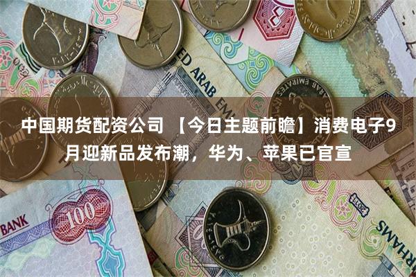 中国期货配资公司 【今日主题前瞻】消费电子9月迎新品发布潮，华为、苹果已官宣