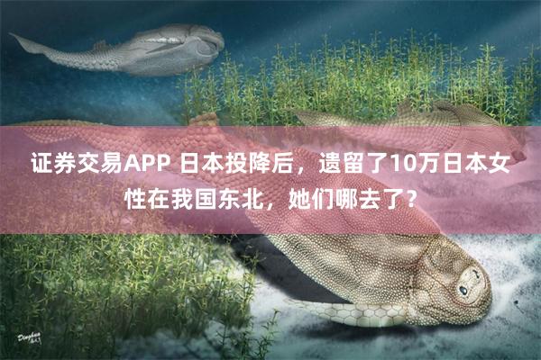 证券交易APP 日本投降后，遗留了10万日本女性在我国东北，她们哪去了？