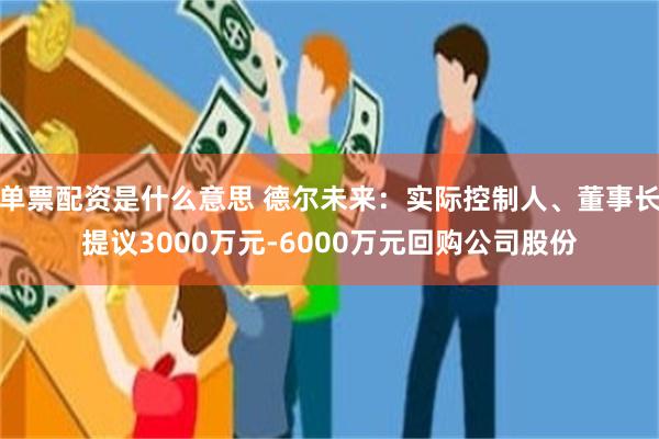 单票配资是什么意思 德尔未来：实际控制人、董事长提议3000万元-6000万元回购公司股份