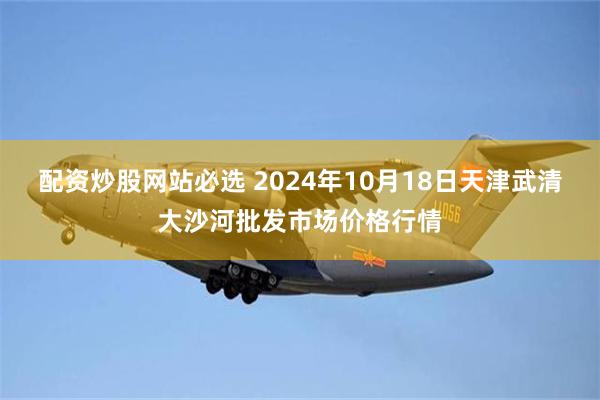 配资炒股网站必选 2024年10月18日天津武清大沙河批发市场价格行情