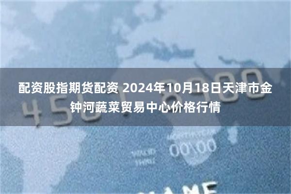 配资股指期货配资 2024年10月18日天津市金钟河蔬菜贸易中心价格行情