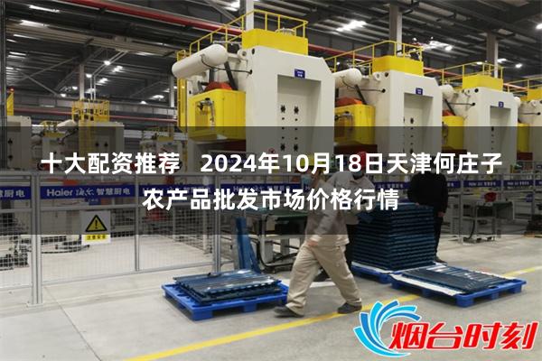 十大配资推荐   2024年10月18日天津何庄子农产品批发市场价格行情