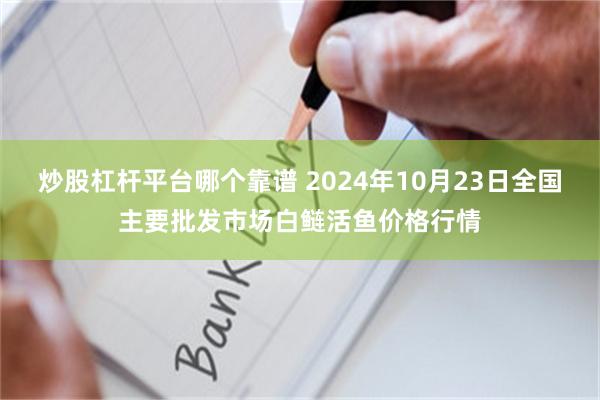 炒股杠杆平台哪个靠谱 2024年10月23日全国主要批发市场白鲢活鱼价格行情