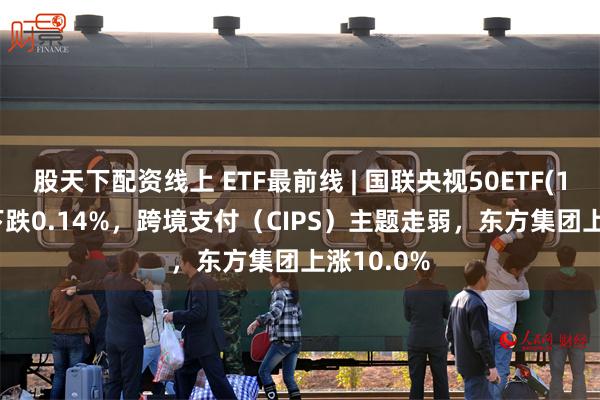 股天下配资线上 ETF最前线 | 国联央视50ETF(159965)下跌0.14%，跨境支付（CIPS）主题走弱，东方集团上涨10.0%