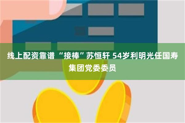 线上配资靠谱 “接棒”苏恒轩 54岁利明光任国寿集团党委委员