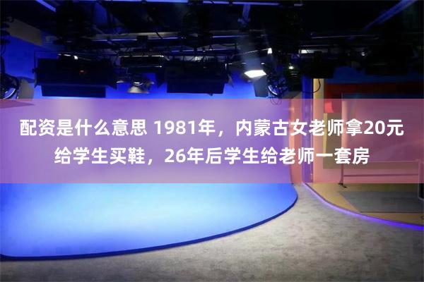 配资是什么意思 1981年，内蒙古女老师拿20元给学生买鞋，26年后学生给老师一套房