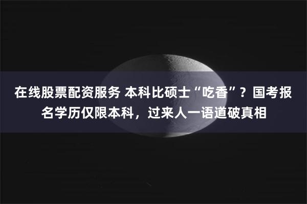 在线股票配资服务 本科比硕士“吃香”？国考报名学历仅限本科，过来人一语道破真相