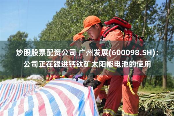 炒股股票配资公司 广州发展(600098.SH)：公司正在跟进钙钛矿太阳能电池的使用