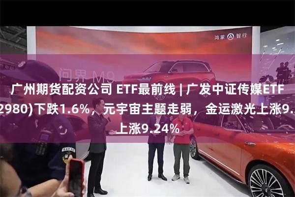 广州期货配资公司 ETF最前线 | 广发中证传媒ETF(512980)下跌1.6%，元宇宙主题走弱，金运激光上涨9.24%