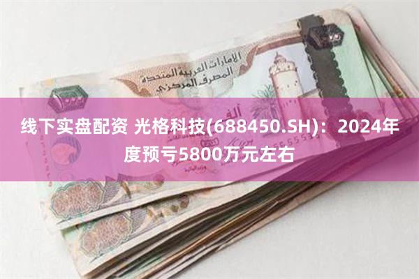 线下实盘配资 光格科技(688450.SH)：2024年度预亏5800万元左右