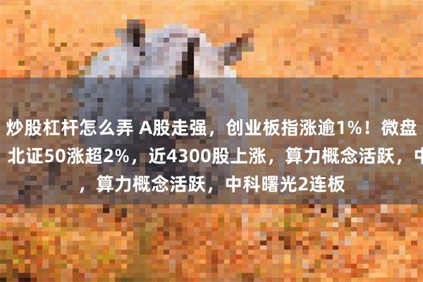 炒股杠杆怎么弄 A股走强，创业板指涨逾1%！微盘指数涨超2%，北证50涨超2%，近4300股上涨，算力概念活跃，中科曙光2连板