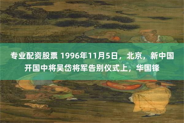 专业配资股票 1996年11月5日，北京，新中国开国中将吴岱将军告别仪式上，华国锋