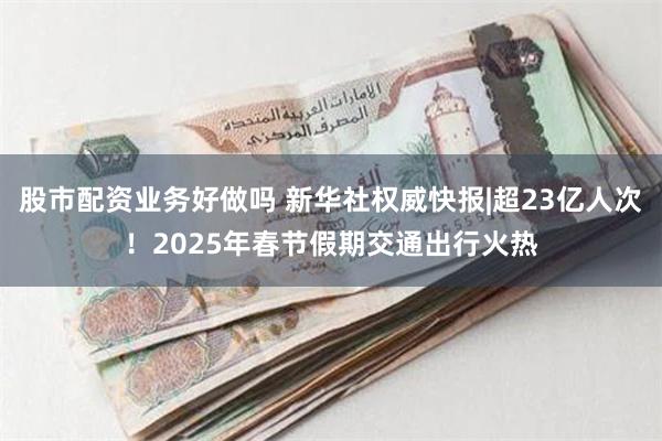 股市配资业务好做吗 新华社权威快报|超23亿人次！2025年春节假期交通出行火热