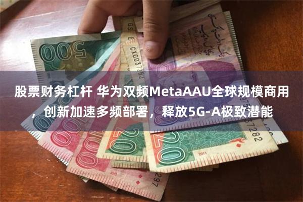 股票财务杠杆 华为双频MetaAAU全球规模商用，创新加速多频部署，释放5G-A极致潜能