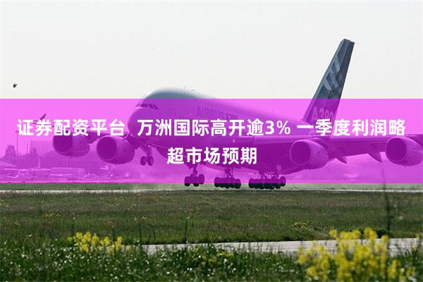 证券配资平台  万洲国际高开逾3% 一季度利润略超市场预期